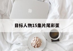 目标人物15集片尾彩蛋(目标人物第15集片尾彩蛋)