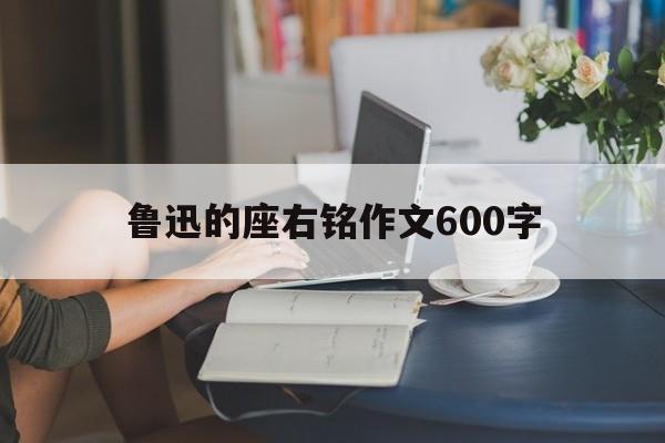 鲁迅的座右铭作文600字(鲁迅的座右铭作文600字怎么写)